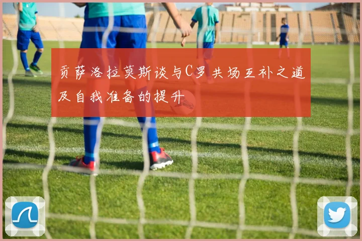 贡萨洛拉莫斯谈与C罗共场互补之道及自我准备的提升