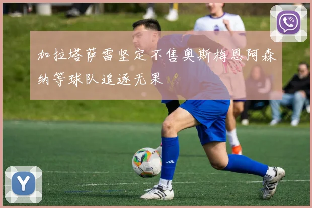 加拉塔萨雷坚定不售奥斯梅恩阿森纳等球队追逐无果