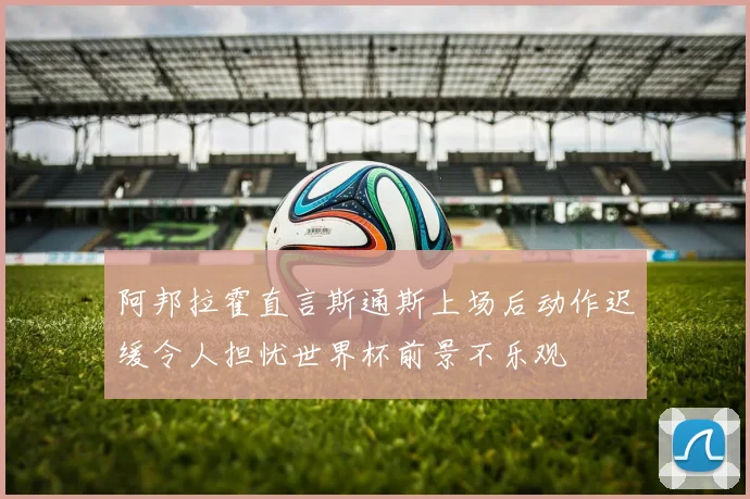 阿邦拉霍直言斯通斯上场后动作迟缓令人担忧世界杯前景不乐观