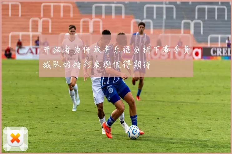 开拓者为何放弃乐福分析下赛季费城队的精彩表现值得期待