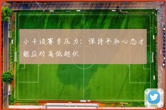 小卡谈赛季压力：保持平和心态才能应对高低起伏