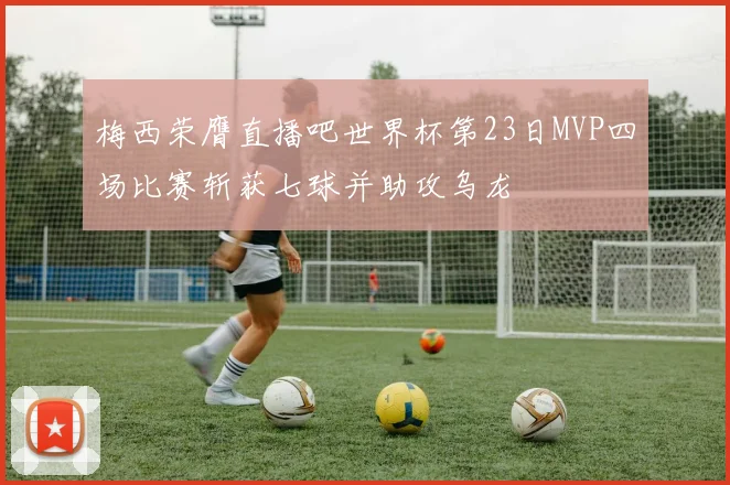 梅西荣膺直播吧世界杯第23日MVP四场比赛斩获七球并助攻乌龙
